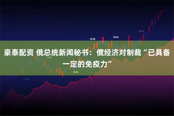 豪泰配资 俄总统新闻秘书：俄经济对制裁“已具备一定的免疫力”