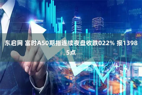 东启网 富时A50期指连续夜盘收跌022% 报13985点