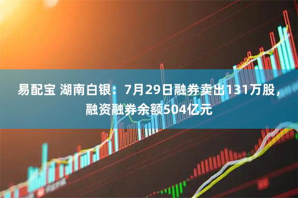 易配宝 湖南白银：7月29日融券卖出131万股，融资融券余额504亿元