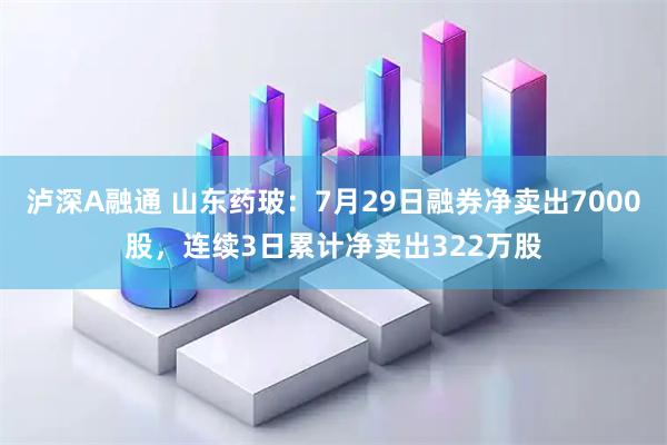 泸深A融通 山东药玻：7月29日融券净卖出7000股，连续3日累计净卖出322万股