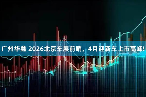 广州华鑫 2026北京车展前哨，4月迎新车上市高峰!