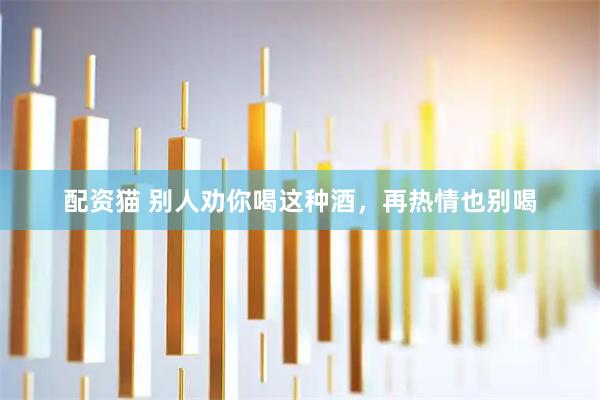 配资猫 别人劝你喝这种酒，再热情也别喝
