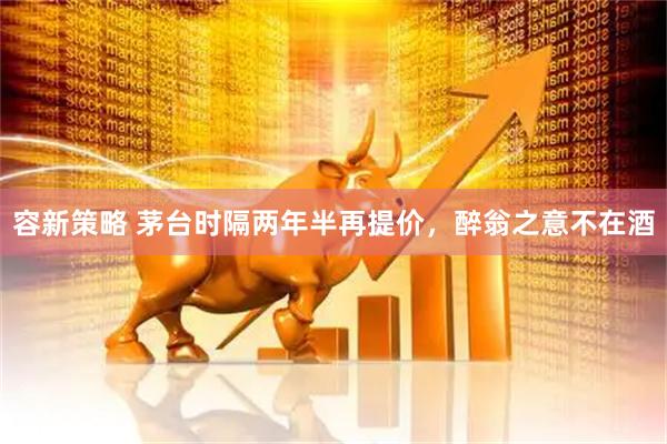容新策略 茅台时隔两年半再提价，醉翁之意不在酒