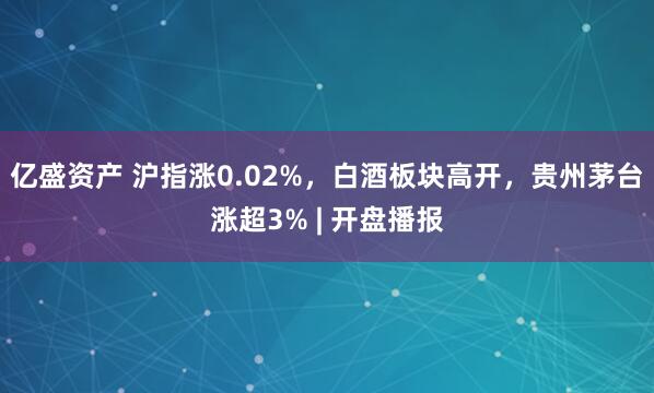 亿盛资产 沪指涨0.02%，白酒板块高开，贵州茅台涨超3% | 开盘播报
