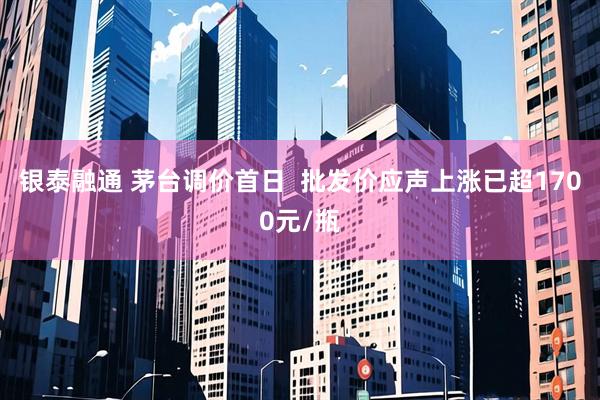 银泰融通 茅台调价首日  批发价应声上涨已超1700元/瓶
