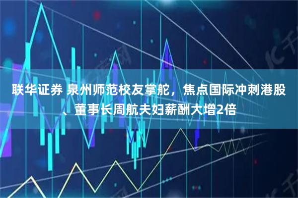 联华证券 泉州师范校友掌舵，焦点国际冲刺港股、董事长周航夫妇薪酬大增2倍