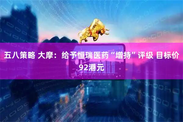 五八策略 大摩：给予恒瑞医药“增持”评级 目标价92港元