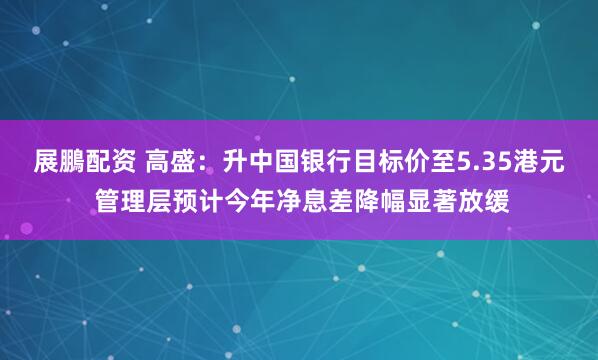 展鵬配资 高盛：升中国银行目标价至5.35港元 管理层预计今年净息差降幅显著放缓