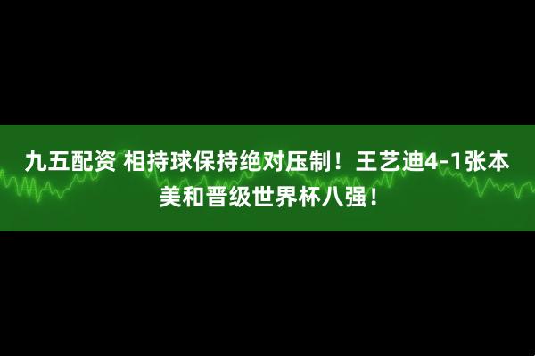 九五配资 相持球保持绝对压制！王艺迪4-1张本美和晋级世界杯八强！