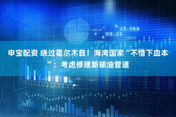 申宝配资 绕过霍尔木兹！海湾国家“不惜下血本”：考虑修建新输油管道