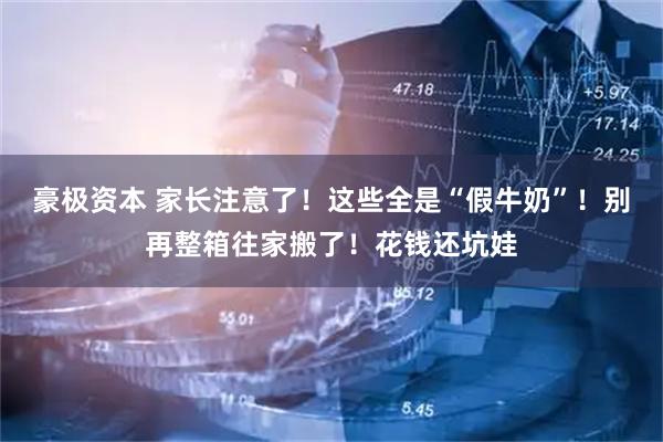豪极资本 家长注意了！这些全是“假牛奶”！别再整箱往家搬了！花钱还坑娃