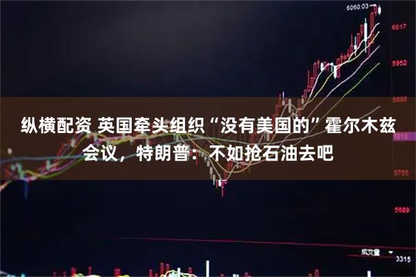 纵横配资 英国牵头组织“没有美国的”霍尔木兹会议，特朗普：不如抢石油去吧