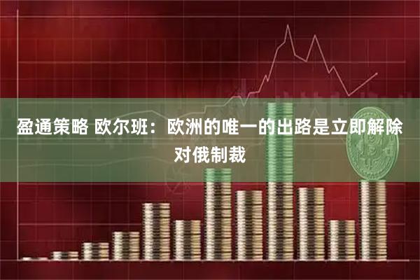 盈通策略 欧尔班：欧洲的唯一的出路是立即解除对俄制裁