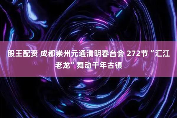 股王配资 成都崇州元通清明春台会 272节“汇江老龙”舞动千年古镇