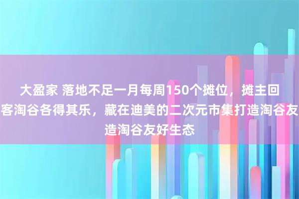 大盈家 落地不足一月每周150个摊位，摊主回血、顾客淘谷各得其乐，藏在迪美的二次元市集打造淘谷友好生态