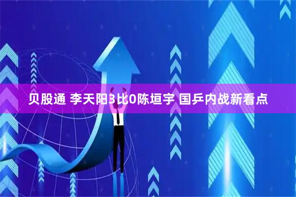 贝股通 李天阳3比0陈垣宇 国乒内战新看点