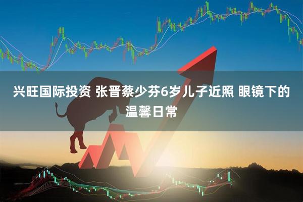 兴旺国际投资 张晋蔡少芬6岁儿子近照 眼镜下的温馨日常