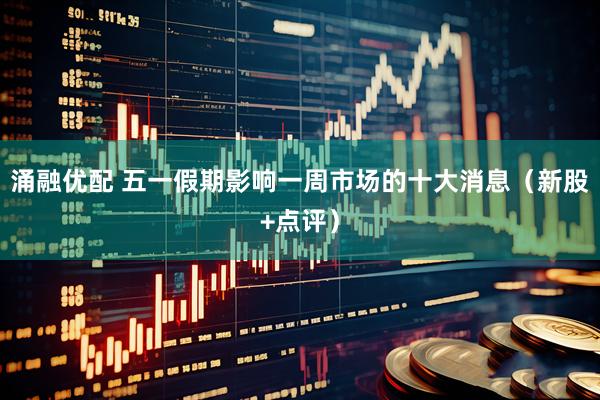 涌融优配 五一假期影响一周市场的十大消息（新股+点评）