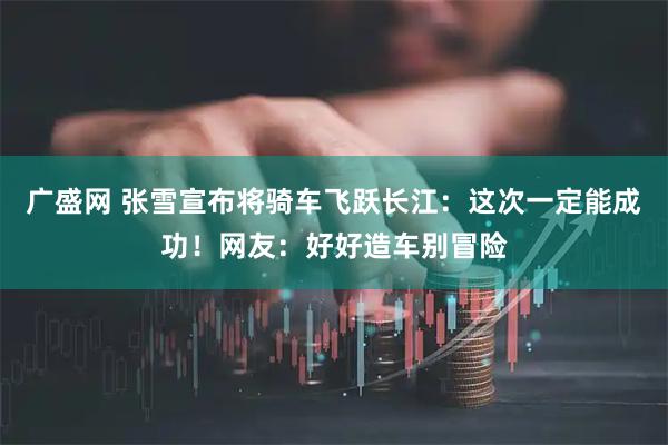 广盛网 张雪宣布将骑车飞跃长江：这次一定能成功！网友：好好造车别冒险