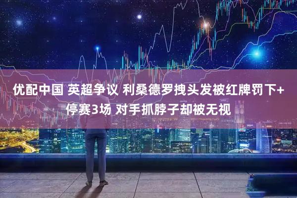 优配中国 英超争议 利桑德罗拽头发被红牌罚下+停赛3场 对手抓脖子却被无视